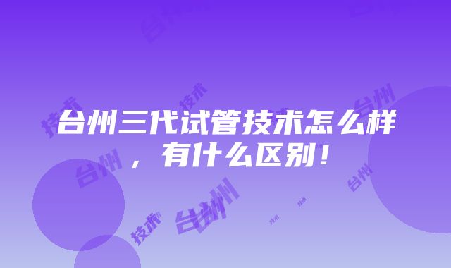 台州三代试管技术怎么样，有什么区别！