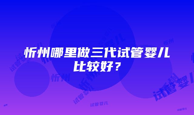 忻州哪里做三代试管婴儿比较好？