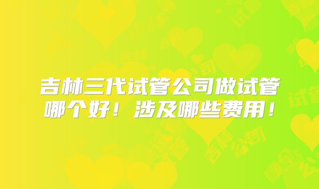 吉林三代试管公司做试管哪个好！涉及哪些费用！