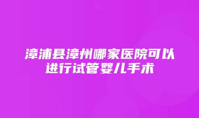 漳浦县漳州哪家医院可以进行试管婴儿手术