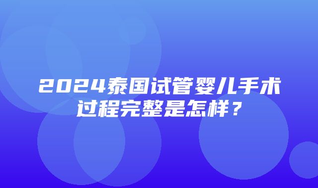 2024泰国试管婴儿手术过程完整是怎样？