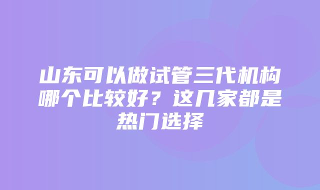 山东可以做试管三代机构哪个比较好？这几家都是热门选择