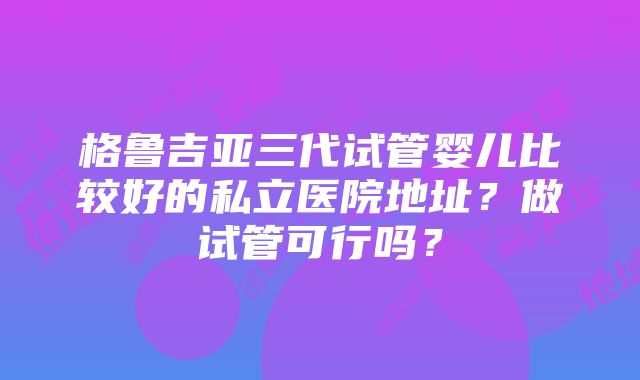 格鲁吉亚三代试管婴儿比较好的私立医院地址？做试管可行吗？