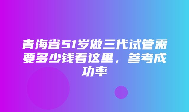 青海省51岁做三代试管需要多少钱看这里，参考成功率