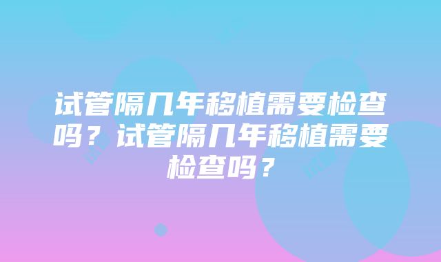 试管隔几年移植需要检查吗？试管隔几年移植需要检查吗？