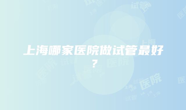 上海哪家医院做试管最好？