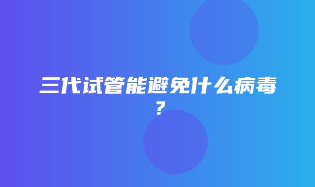 三代试管能避免什么病毒？