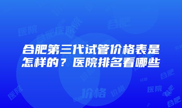 合肥第三代试管价格表是怎样的？医院排名看哪些