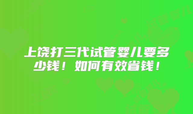 上饶打三代试管婴儿要多少钱！如何有效省钱！