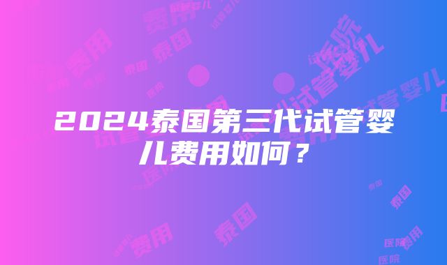 2024泰国第三代试管婴儿费用如何？