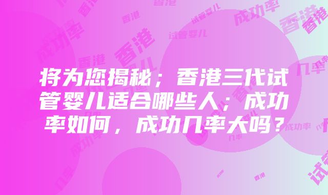 将为您揭秘；香港三代试管婴儿适合哪些人；成功率如何，成功几率大吗？