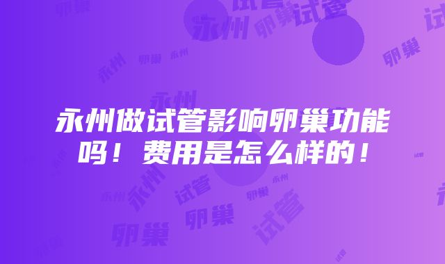 永州做试管影响卵巢功能吗！费用是怎么样的！