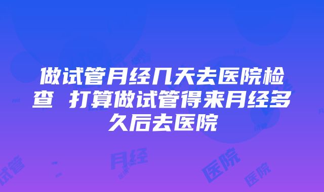 做试管月经几天去医院检查 打算做试管得来月经多久后去医院