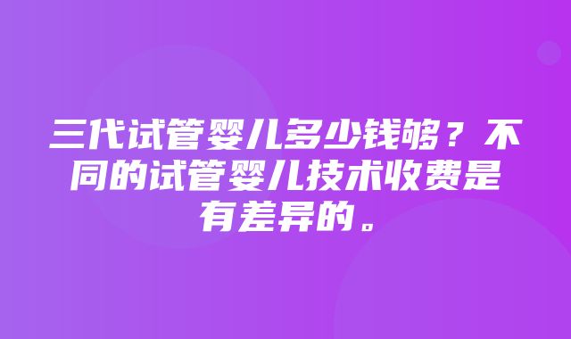 三代试管婴儿多少钱够？不同的试管婴儿技术收费是有差异的。