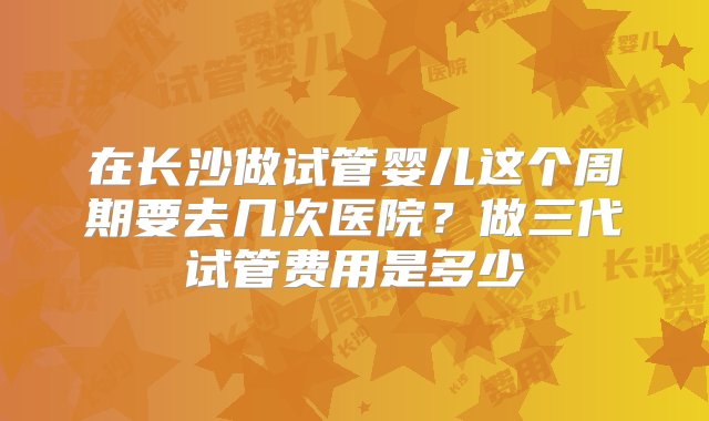 在长沙做试管婴儿这个周期要去几次医院？做三代试管费用是多少