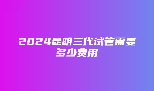 2024昆明三代试管需要多少费用