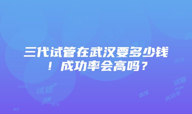 三代试管在武汉要多少钱！成功率会高吗？