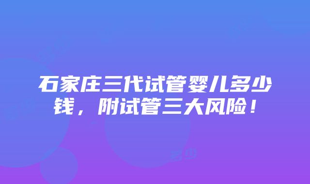 石家庄三代试管婴儿多少钱，附试管三大风险！