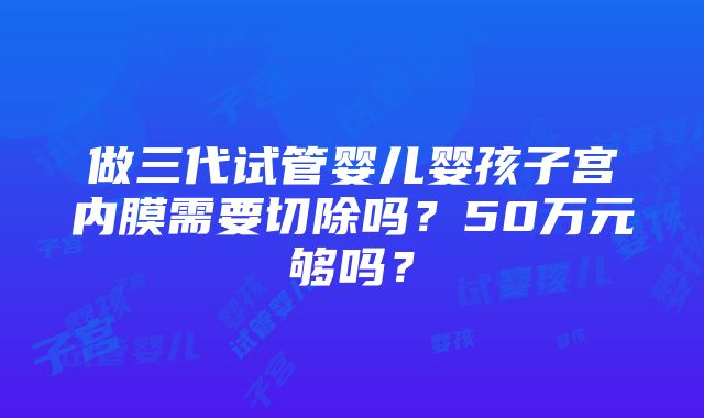 做三代试管婴儿婴孩子宫内膜需要切除吗？50万元够吗？