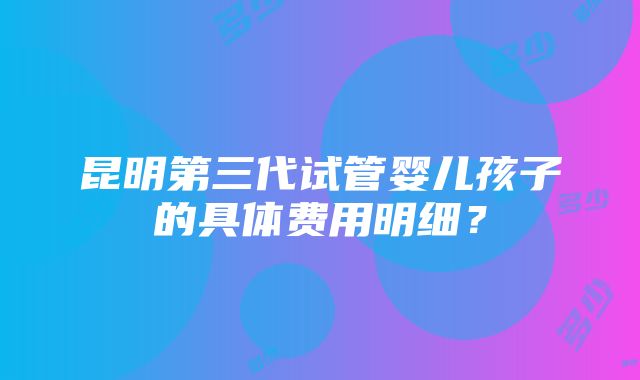 昆明第三代试管婴儿孩子的具体费用明细？