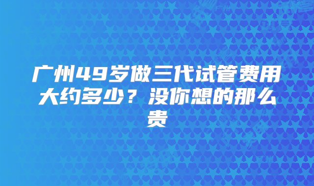 广州49岁做三代试管费用大约多少？没你想的那么贵