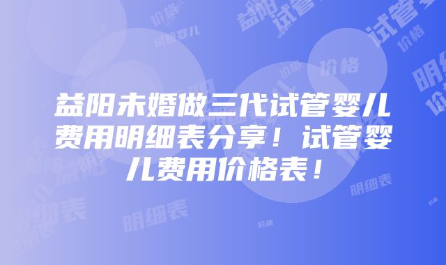 益阳未婚做三代试管婴儿费用明细表分享！试管婴儿费用价格表！