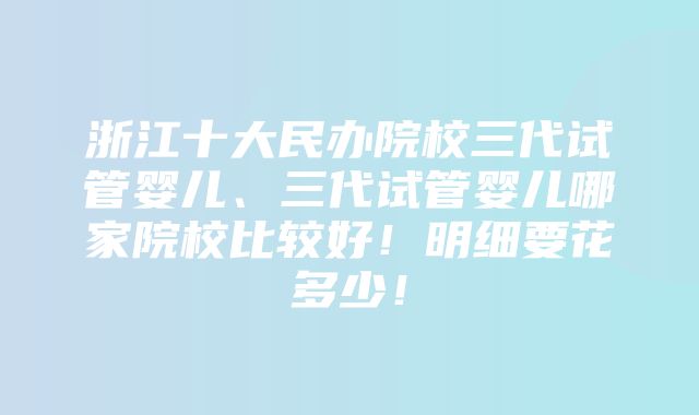 浙江十大民办院校三代试管婴儿、三代试管婴儿哪家院校比较好！明细要花多少！