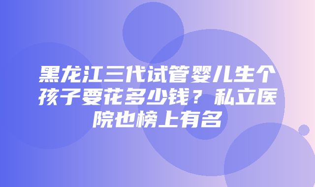 黑龙江三代试管婴儿生个孩子要花多少钱？私立医院也榜上有名