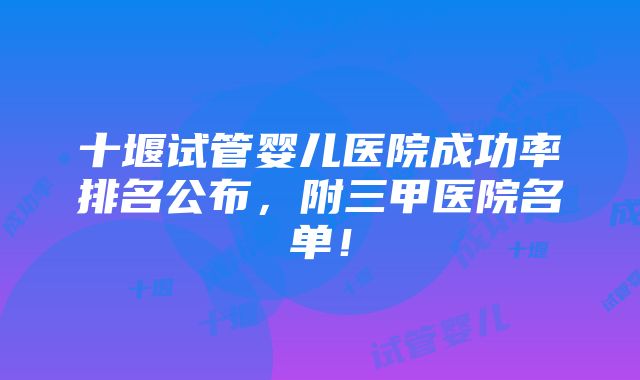 十堰试管婴儿医院成功率排名公布，附三甲医院名单！