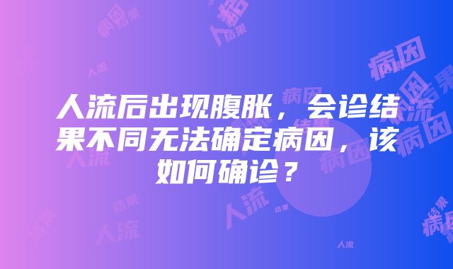 人流后出现腹胀，会诊结果不同无法确定病因，该如何确诊？