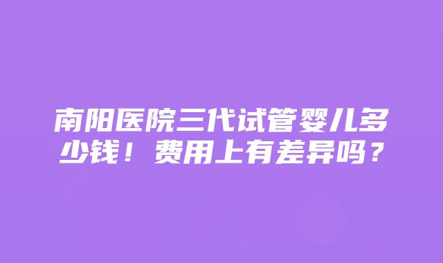 南阳医院三代试管婴儿多少钱！费用上有差异吗？