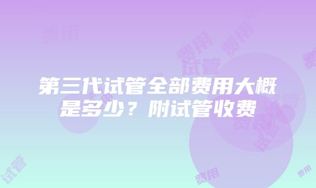 第三代试管全部费用大概是多少？附试管收费