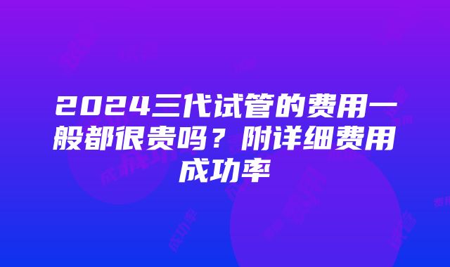 2024三代试管的费用一般都很贵吗？附详细费用成功率