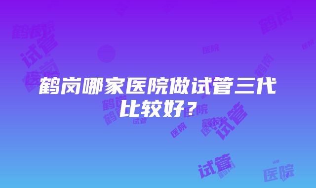 鹤岗哪家医院做试管三代比较好？