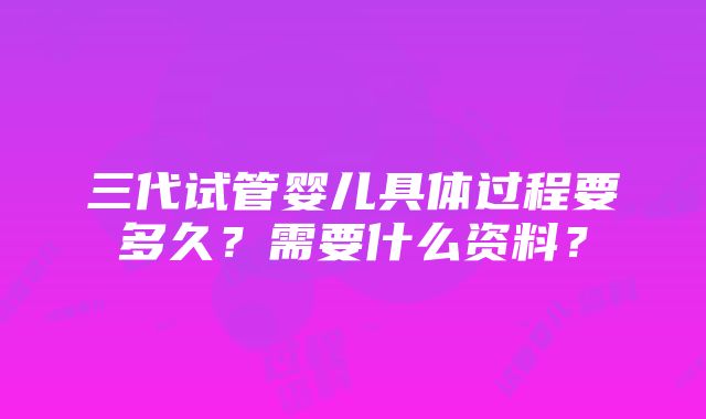 三代试管婴儿具体过程要多久？需要什么资料？