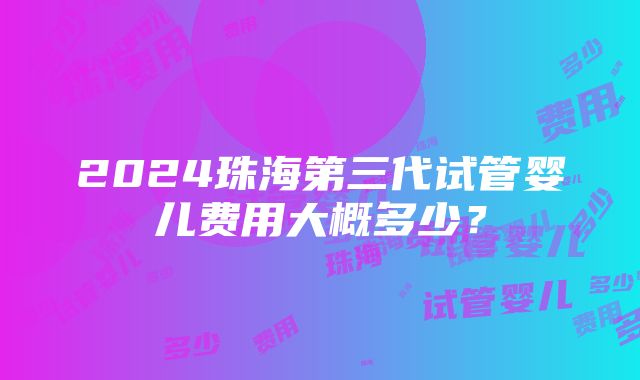 2024珠海第三代试管婴儿费用大概多少？