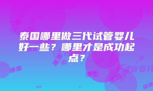 泰国哪里做三代试管婴儿好一些？哪里才是成功起点？