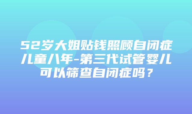 52岁大姐贴钱照顾自闭症儿童八年-第三代试管婴儿可以筛查自闭症吗？