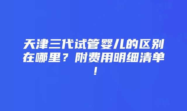 天津三代试管婴儿的区别在哪里？附费用明细清单！