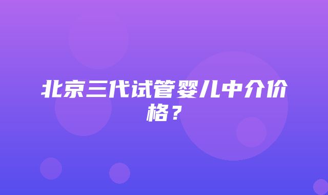 北京三代试管婴儿中介价格？