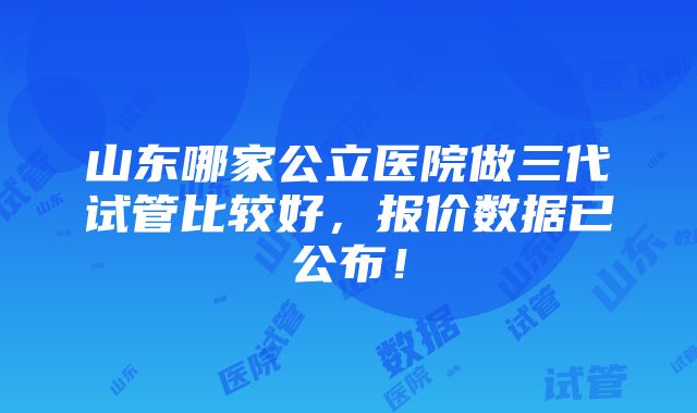 山东哪家公立医院做三代试管比较好，报价数据已公布！