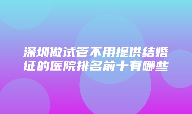 深圳做试管不用提供结婚证的医院排名前十有哪些