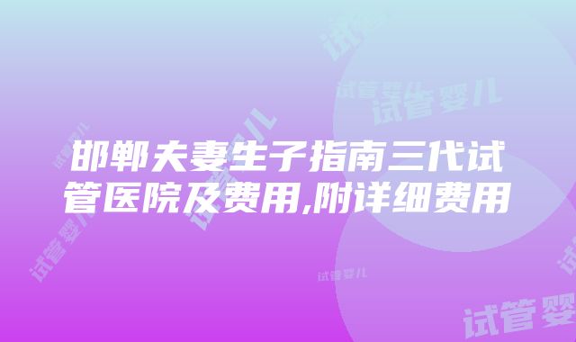 邯郸夫妻生子指南三代试管医院及费用,附详细费用