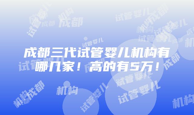 成都三代试管婴儿机构有哪几家！高的有5万！