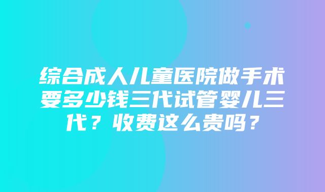 综合成人儿童医院做手术要多少钱三代试管婴儿三代？收费这么贵吗？