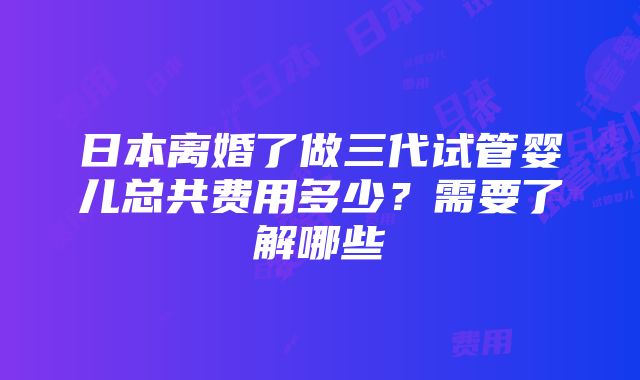 日本离婚了做三代试管婴儿总共费用多少？需要了解哪些