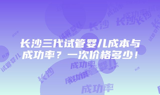 长沙三代试管婴儿成本与成功率？一次价格多少！