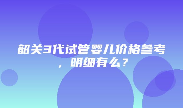 韶关3代试管婴儿价格参考，明细有么？