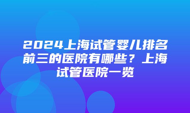 2024上海试管婴儿排名前三的医院有哪些？上海试管医院一览