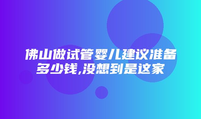 佛山做试管婴儿建议准备多少钱,没想到是这家